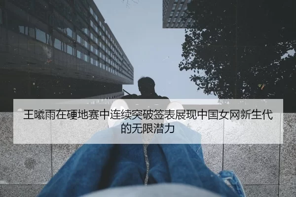 王曦雨在硬地赛中连续突破签表展现中国女网新生代的无限潜力