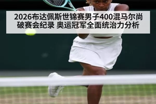 2026布达佩斯世锦赛男子400混马尔尚破赛会纪录 奥运冠军全面统治力分析