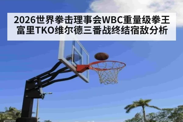 2026世界拳击理事会WBC重量级拳王富里TKO维尔德三番战终结宿敌分析